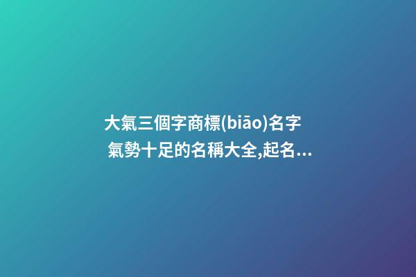 大氣三個字商標(biāo)名字 氣勢十足的名稱大全,起名之家